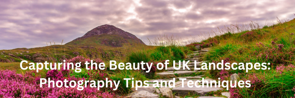 Capturing the Beauty of UK Landscapes: Photography Tips and Techniques